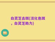白灵芝去斑(淡化色斑，白灵芝助力)