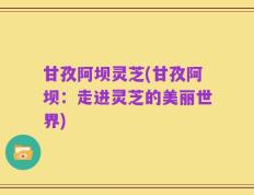甘孜阿坝灵芝(甘孜阿坝：走进灵芝的美丽世界)