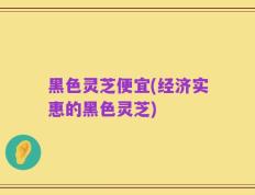 黑色灵芝便宜(经济实惠的黑色灵芝)