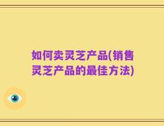 如何卖灵芝产品(销售灵芝产品的最佳方法)