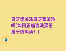 灵芝煲鸡汤灵芝要清洗吗(如何正确清洗灵芝用于煲鸡汤？)