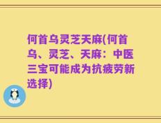 何首乌灵芝天麻(何首乌、灵芝、天麻：中医三宝可能成为抗疲劳新选择)