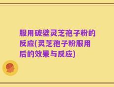 服用破壁灵芝孢子粉的反应(灵芝孢子粉服用后的效果与反应)