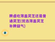 脾虚吃薄盖灵芝还是普通灵芝(优选薄盖灵芝补脾益气)