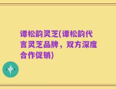 谭松韵灵芝(谭松韵代言灵芝品牌，双方深度合作促销)