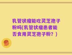 乳管状瘤能吃灵芝孢子粉吗(乳管状瘤患者能否食用灵芝孢子粉？)