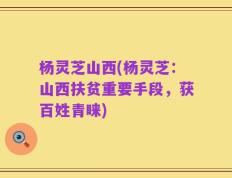 杨灵芝山西(杨灵芝：山西扶贫重要手段，获百姓青睐)