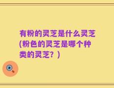 有粉的灵芝是什么灵芝(粉色的灵芝是哪个种类的灵芝？)