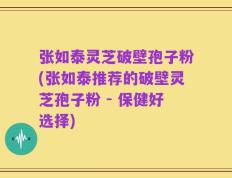 张如泰灵芝破壁孢子粉(张如泰推荐的破壁灵芝孢子粉 - 保健好选择)