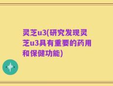 灵芝u3(研究发现灵芝u3具有重要的药用和保健功能)