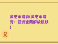 灵芝柔滑膏(灵芝柔滑膏：亚洲宝藏解放肌肤)