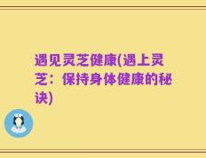 遇见灵芝健康(遇上灵芝：保持身体健康的秘诀)
