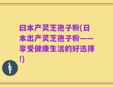曰本产灵芝孢子粉(日本出产灵芝孢子粉——享受健康生活的好选择!)