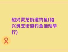 绍兴灵芝街道钓鱼(绍兴灵芝街道钓鱼活动举行)