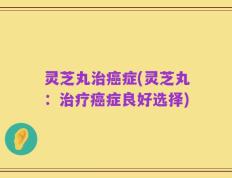 灵芝丸治癌症(灵芝丸：治疗癌症良好选择)