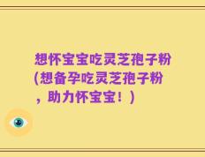 想怀宝宝吃灵芝孢子粉(想备孕吃灵芝孢子粉，助力怀宝宝！)