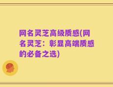 网名灵芝高级质感(网名灵芝：彰显高端质感的必备之选)