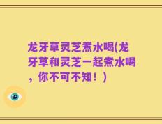 龙牙草灵芝煮水喝(龙牙草和灵芝一起煮水喝，你不可不知！)