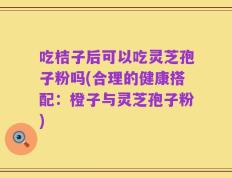 吃桔子后可以吃灵芝孢子粉吗(合理的健康搭配：橙子与灵芝孢子粉)