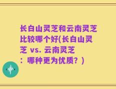 长白山灵芝和云南灵芝比较哪个好(长白山灵芝 vs. 云南灵芝：哪种更为优质？)