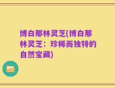 博白那林灵芝(博白那林灵芝：珍稀而独特的自然宝藏)