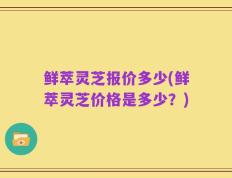 鲜萃灵芝报价多少(鲜萃灵芝价格是多少？)