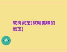 软肉灵芝(软糯美味的灵芝)