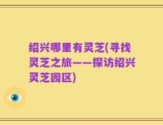 绍兴哪里有灵芝(寻找灵芝之旅——探访绍兴灵芝园区)