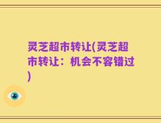 灵芝超市转让(灵芝超市转让：机会不容错过)