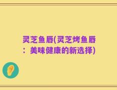 灵芝鱼唇(灵芝烤鱼唇：美味健康的新选择)