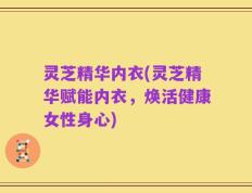 灵芝精华内衣(灵芝精华赋能内衣，焕活健康女性身心)