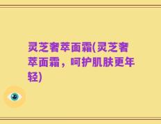 灵芝奢萃面霜(灵芝奢萃面霜，呵护肌肤更年轻)