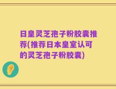 日皇灵芝孢子粉胶囊推荐(推荐日本皇室认可的灵芝孢子粉胶囊)