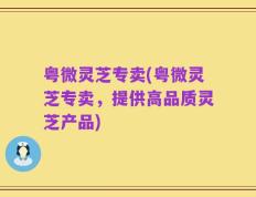 粤微灵芝专卖(粤微灵芝专卖，提供高品质灵芝产品)