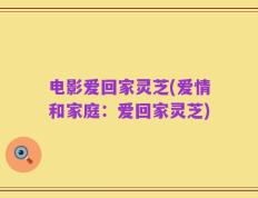 电影爱回家灵芝(爱情和家庭：爱回家灵芝)