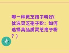 哪一种灵芝孢子粉好(优选灵芝孢子粉：如何选择高品质灵芝孢子粉？)