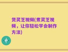 煲灵芝视频(煮灵芝视频，让你轻松学会制作方法)