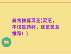 美食推荐灵芝(灵芝，不仅是药材，还是美食推荐！)