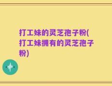 打工妹的灵芝孢子粉(打工妹拥有的灵芝孢子粉)