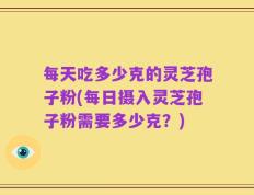 每天吃多少克的灵芝孢子粉(每日摄入灵芝孢子粉需要多少克？)