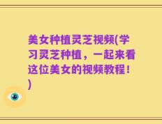 美女种植灵芝视频(学习灵芝种植，一起来看这位美女的视频教程！)