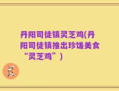 丹阳司徒镇灵芝鸡(丹阳司徒镇推出珍馐美食“灵芝鸡”)