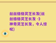 丝丝格格灵芝长发(丝丝格格灵芝长发 -》神奇灵芝长发，令人惊叹)