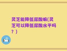 灵芝能降低尿酸嘛(灵芝可以降低尿酸水平吗？)