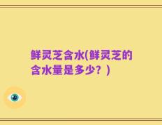 鲜灵芝含水(鲜灵芝的含水量是多少？)