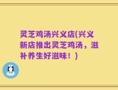 灵芝鸡汤兴义店(兴义新店推出灵芝鸡汤，滋补养生好滋味！)