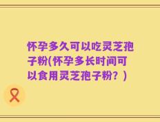 怀孕多久可以吃灵芝孢子粉(怀孕多长时间可以食用灵芝孢子粉？)