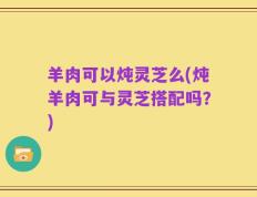 羊肉可以炖灵芝么(炖羊肉可与灵芝搭配吗？)