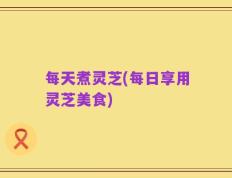 每天煮灵芝(每日享用灵芝美食)