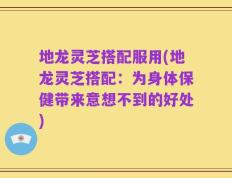 地龙灵芝搭配服用(地龙灵芝搭配：为身体保健带来意想不到的好处)